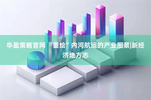 华盈策略官网 “重绘”内河航运的产业图景|新经济地方志
