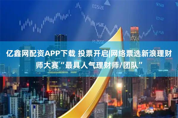 亿鑫网配资APP下载 投票开启|网络票选新浪理财师大赛“最具人气理财师/团队”