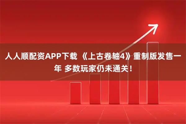 人人顺配资APP下载 《上古卷轴4》重制版发售一年 多数玩家仍未通关！