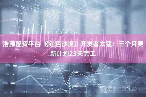浩源配资平台 《红色沙漠》开发者太猛：三个月更新计划23天完工