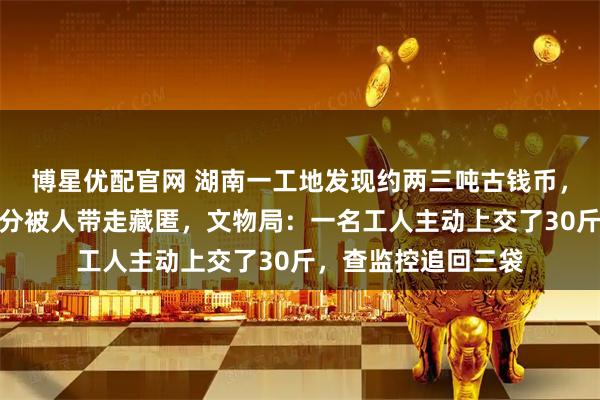 博星优配官网 湖南一工地发现约两三吨古钱币，涵盖唐至宋金，部分被人带走藏匿，文物局：一名工人主动上交了30斤，查监控追回三袋