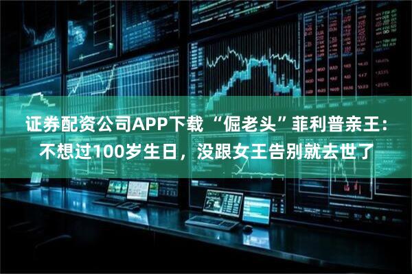 证券配资公司APP下载 “倔老头”菲利普亲王：不想过100岁生日，没跟女王告别就去世了