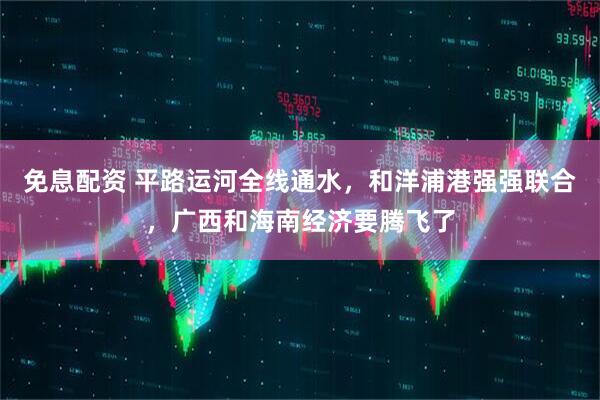 免息配资 平路运河全线通水，和洋浦港强强联合，广西和海南经济要腾飞了